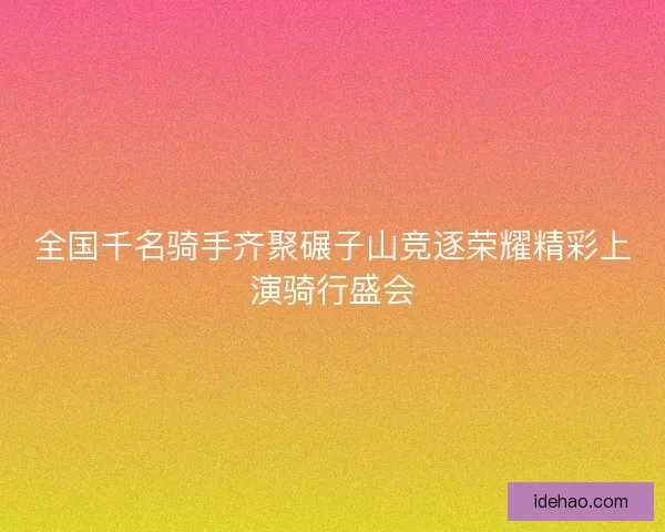 全国千名骑手齐聚碾子山竞逐荣耀精彩上演骑行盛会
