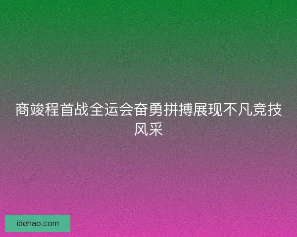 商竣程首战全运会奋勇拼搏展现不凡竞技风采