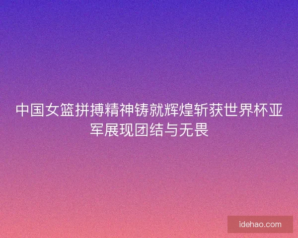 中国女篮拼搏精神铸就辉煌斩获世界杯亚军展现团结与无畏