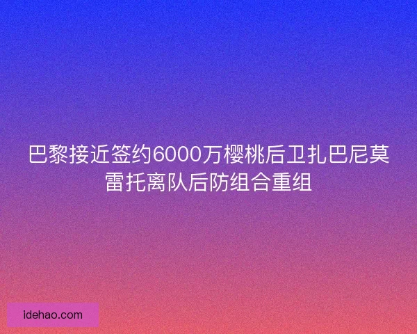 巴黎接近签约6000万樱桃后卫扎巴尼莫雷托离队后防组合重组